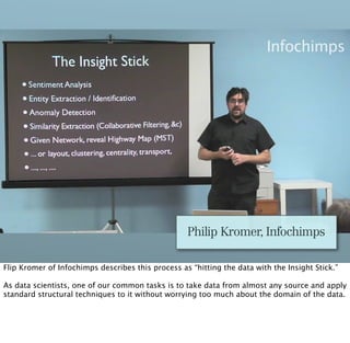 Philip Kromer, Infochimps

Flip Kromer of Infochimps describes this process as “hitting the data with the Insight Stick.”

As data scientists, one of our common tasks is to take data from almost any source and apply
standard structural techniques to it without worrying too much about the domain of the data.
 