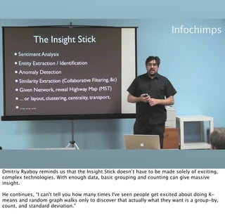 Dmitriy Ryaboy reminds us that the Insight Stick doesn’t have to be made solely of exciting,
complex technologies. With enough data, basic grouping and counting can give massive
insight.

He continues, “I can't tell you how many times I've seen people get excited about doing K-
means and random graph walks only to discover that actually what they want is a group-by,
count, and standard deviation.”
 
