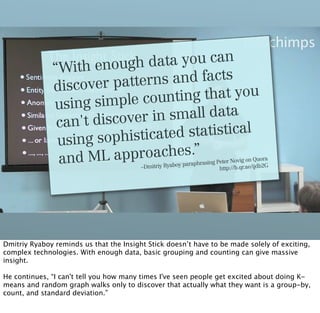 “With  enough d  ata you can
                     er patterns  and facts
              discov
                          le counting  that you
              using simp
                      iscover in small data
               can't d
                       ophisticated statistical
               using s
               and ML app   roaches.”                          rasing Peter Novig
                                                                                   on Quora
                                                         paraph
                                         –Dmitriy Ryaboy               http://b.qr.ae/ijdb
                                                                                          2G




Dmitriy Ryaboy reminds us that the Insight Stick doesn’t have to be made solely of exciting,
complex technologies. With enough data, basic grouping and counting can give massive
insight.

He continues, “I can't tell you how many times I've seen people get excited about doing K-
means and random graph walks only to discover that actually what they want is a group-by,
count, and standard deviation.”
 