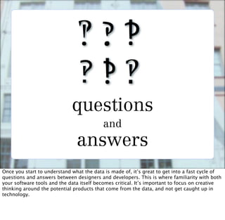 questions
                                          and
                               answers
Once you start to understand what the data is made of, it’s great to get into a fast cycle of
questions and answers between designers and developers. This is where familiarity with both
your software tools and the data itself becomes critical. It’s important to focus on creative
thinking around the potential products that come from the data, and not get caught up in
technology.
 