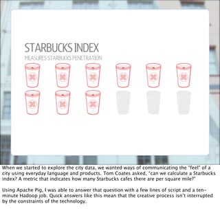 When we started to explore the city data, we wanted ways of communicating the “feel” of a
city using everyday language and products. Tom Coates asked, “can we calculate a Starbucks
index? A metric that indicates how many Starbucks cafes there are per square mile?”

Using Apache Pig, I was able to answer that question with a few lines of script and a ten-
minute Hadoop job. Quick answers like this mean that the creative process isn’t interrupted
by the constraints of the technology.
 