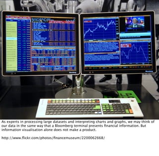 As experts in processing large datasets and interpreting charts and graphs, we may think of
our data in the same way that a Bloomberg terminal presents ﬁnancial information. But
information visualisation alone does not make a product.

http://www.ﬂickr.com/photos/ﬁnancemuseum/2200062668/
 