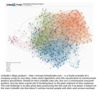 LinkedIn’s Maps product - http://inmaps.linkedinlabs.com - is a lovely example of a
company using its core data, some smart algorithms and info-visualisation to communicate
product possibilities. Posted on their LinkedIn Labs site, this isn’t a mainstream consumer
product, but has done a great job of building buzz in the geek segment of their audience.
The real challenge is to take great data-processing like this and use it to power a feature on
the main LinkedIn site that doesn’t confuse normal people with dots-and-arrows overload.
 