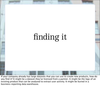 nding it



If your company already has large datasets that you can use to create new products, how do
you ﬁnd it? It might be a dataset they’ve licensed from a partner. It might be the logs of an
existing product that can be analysed to extract user activity. It might be buried in a
business-reporting data warehouse.
 
