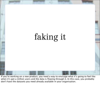 faking it



If you’re working on a new product, you need a way to envisage what it’s going to feel like
when it’s got a million users and the data is ﬂowing through it. In this case, you probably
don’t have the datasets you need already available in your organisation.
 