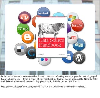 In this case, we turn to open web APIs and datasets. Working on an app with a social graph?
Create dummy users from a crawl of the Facebook or Twitter social graph APIs. Need to ﬁll it
with fake user content? Use real blog posts via RSS feeds to seed the CMS.

http://www.blogperfume.com/new-27-circular-social-media-icons-in-3-sizes/
 