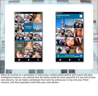When we worked on a prototype of improving a mobile photo gallery with social and data
intelligence features, we realised that the demo would be more powerful if it was full of your
own pictures. So we made a prototype that starts by asking you to log into your Flickr
account, and then populates itself with your own photos.
 