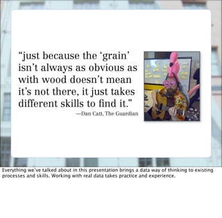 “just because the ‘grain’
      isn’t always as obvious as
      with wood doesn’t mean
      it’s not there, it just takes
      different skills to nd it.”
                                —Dan Catt, The Guardian




Everything we’ve talked about in this presentation brings a data way of thinking to existing
processes and skills. Working with real data takes practice and experience.
 