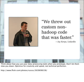 “We threw out
                                            custom non-
                                            hadoop code
                                            that was faster.”
                                                           —Jay Kreps, LinkedIn




Think about how you use your data-processing tools when you prototype. Don’t let them
slow you down. Optimise for creativity and speed, not technical perfection.

http://www.ﬂickr.com/photos/russss/3630698158/
 