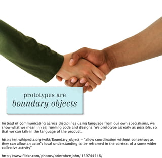 prototypes are
      boundary objects

Instead of communicating across disciplines using language from our own specialisms, we
show what we mean in real running code and designs. We prototype as early as possible, so
that we can talk in the language of the product.

http://en.wikipedia.org/wiki/Boundary_object - “allow coordination without consensus as
they can allow an actor's local understanding to be reframed in the context of a some wider
collective activity”

http://www.ﬂickr.com/photos/orinrobertjohn/159744546/
 