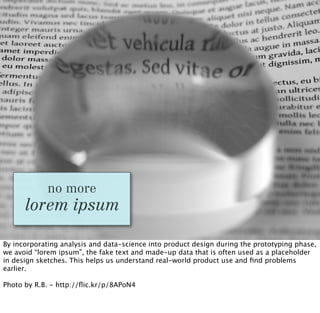 no more
      lorem ipsum

By incorporating analysis and data-science into product design during the prototyping phase,
we avoid “lorem ipsum”, the fake text and made-up data that is often used as a placeholder
in design sketches. This helps us understand real-world product use and ﬁnd problems
earlier.

Photo by R.B. - http://ﬂic.kr/p/8APoN4
 