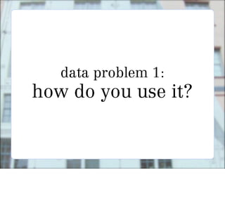 data problem 1:
how do you use it?
 