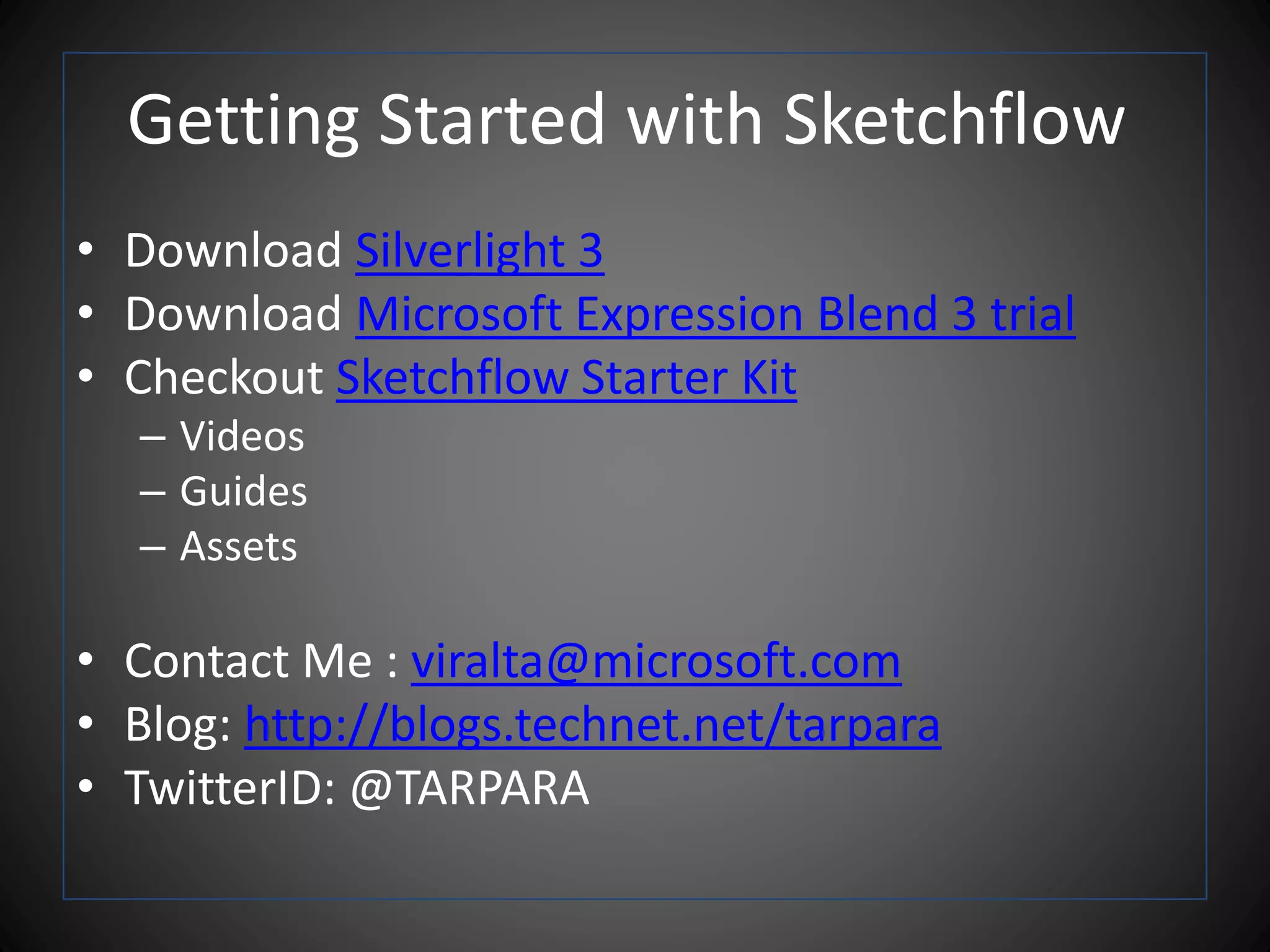 Getting Started with Sketchflow
• Download Silverlight 3
• Download Microsoft Expression Blend 3 trial
• Checkout Sketchflow Starter Kit
– Videos
– Guides
– Assets
• Contact Me : viralta@microsoft.com
• Blog: http://blogs.technet.net/tarpara
• TwitterID: @TARPARA
 