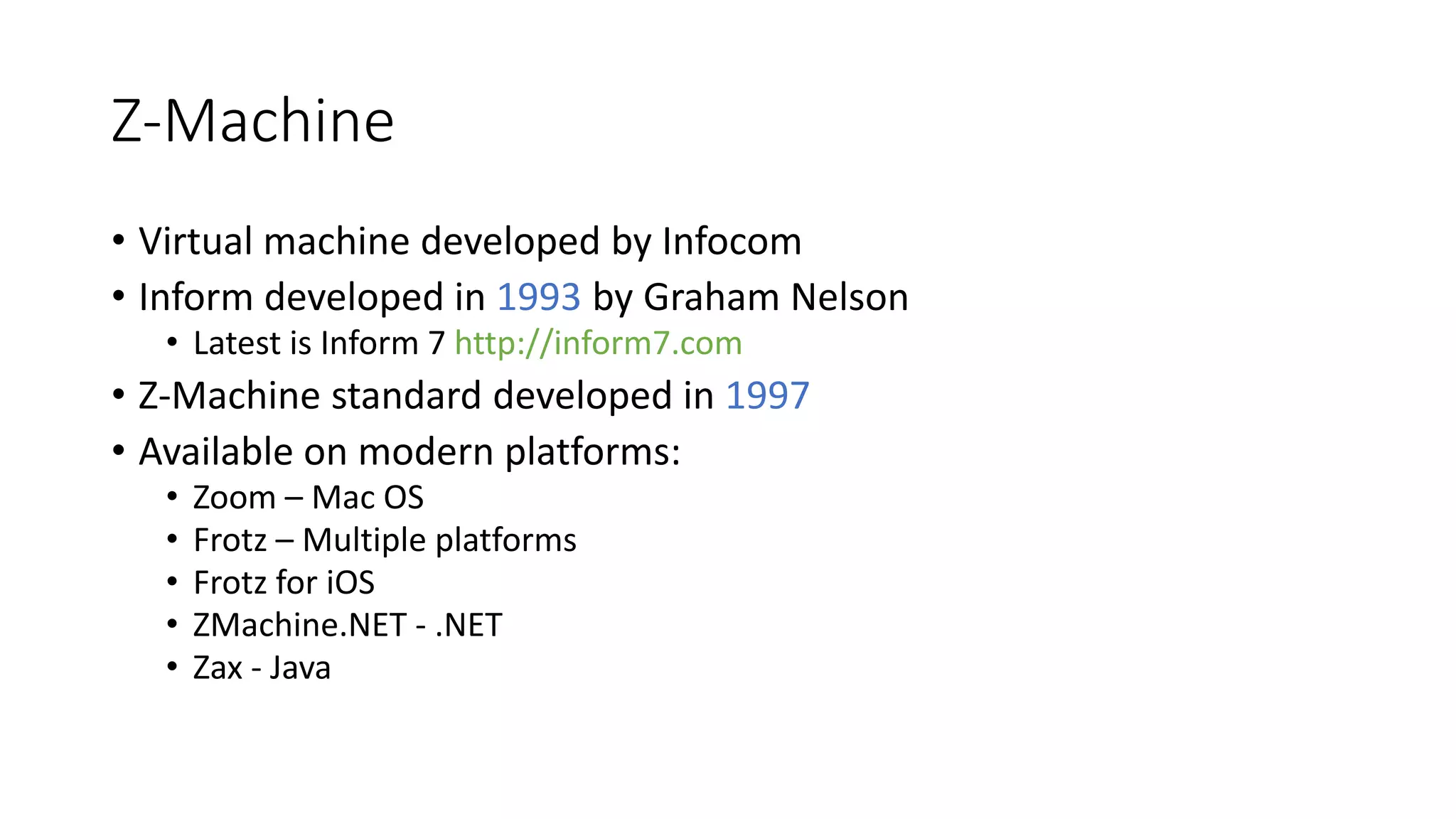 Z-Machine
• Virtual machine developed by Infocom
• Inform developed in 1993 by Graham Nelson
• Latest is Inform 7 http://inform7.com
• Z-Machine standard developed in 1997
• Available on modern platforms:
• Zoom – Mac OS
• Frotz – Multiple platforms
• Frotz for iOS
• ZMachine.NET - .NET
• Zax - Java
 