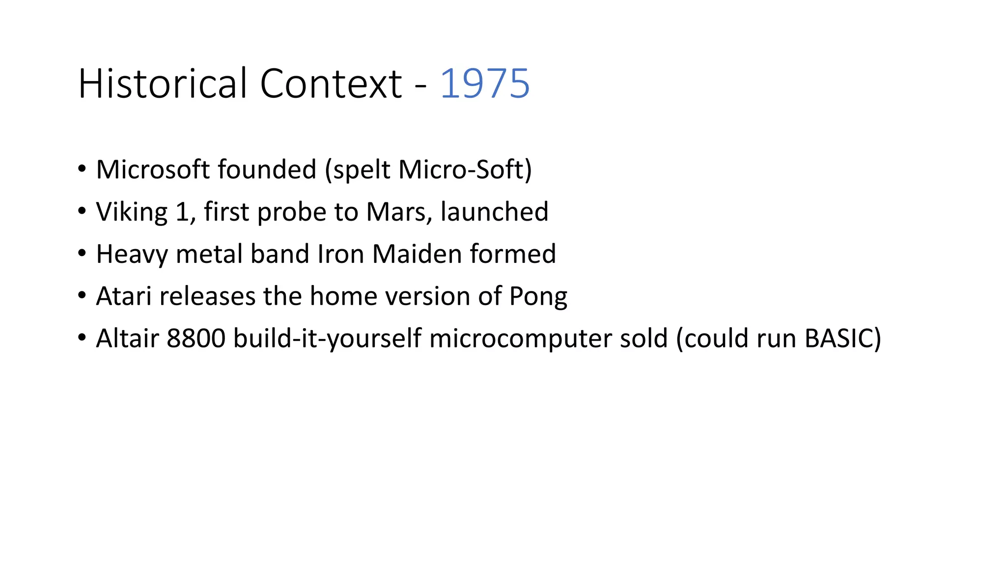 Historical Context - 1975
• Microsoft founded (spelt Micro-Soft)
• Viking 1, first probe to Mars, launched
• Heavy metal band Iron Maiden formed
• Atari releases the home version of Pong
• Altair 8800 build-it-yourself microcomputer sold (could run BASIC)
 