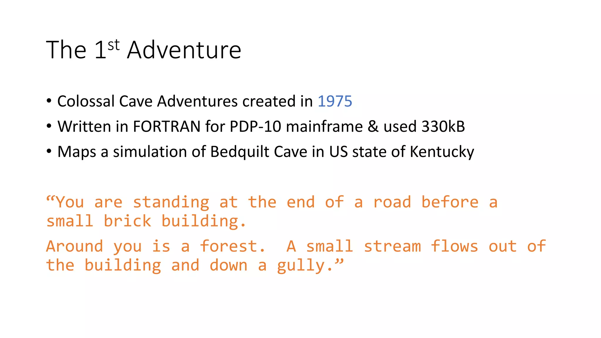 The 1st Adventure
• Colossal Cave Adventures created in 1975
• Written in FORTRAN for PDP-10 mainframe & used 330kB
• Maps a simulation of Bedquilt Cave in US state of Kentucky
“You are standing at the end of a road before a
small brick building.
Around you is a forest. A small stream flows out of
the building and down a gully.”
 
