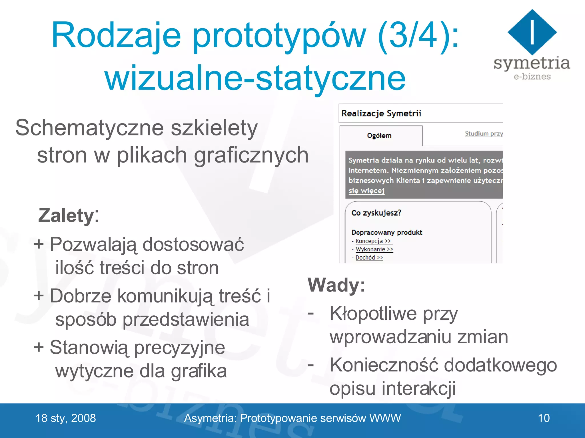 Rodzaje prototypów (3/4): wizualne-statyczne Wady: Kłopotliwe przy wprowadzaniu zmian Konieczność dodatkowego opisu interakcji 29 V 2009 Schematyczne szkielety stron w plikach graficznych Zalety : + Pozwalają dostosować ilość treści do stron + Dobrze komunikują treść i sposób przedstawienia + Stanowią precyzyjne wytyczne dla grafika Asymetria: Prototypowanie serwisów WWW 
