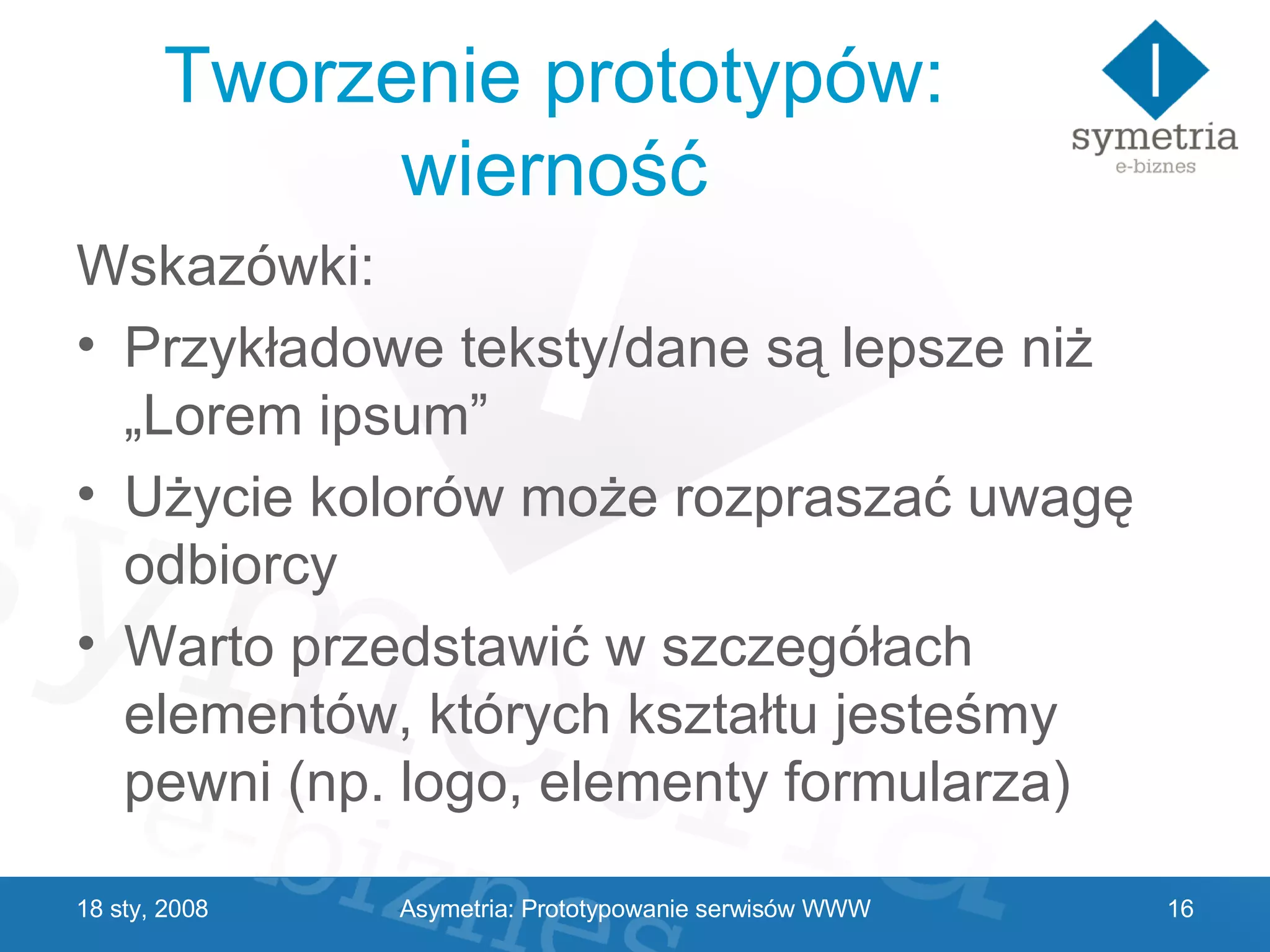 Tworzenie prototypów: wierność Wskazówki: Przykładowe teksty/dane są lepsze niż „Lorem ipsum” Użycie kolorów może rozpraszać uwagę odbiorcy Warto przedstawić w szczegółach elementów, których kształtu jesteśmy pewni (np. logo, elementy formularza) 29 V 2009 Asymetria: Prototypowanie serwisów WWW 