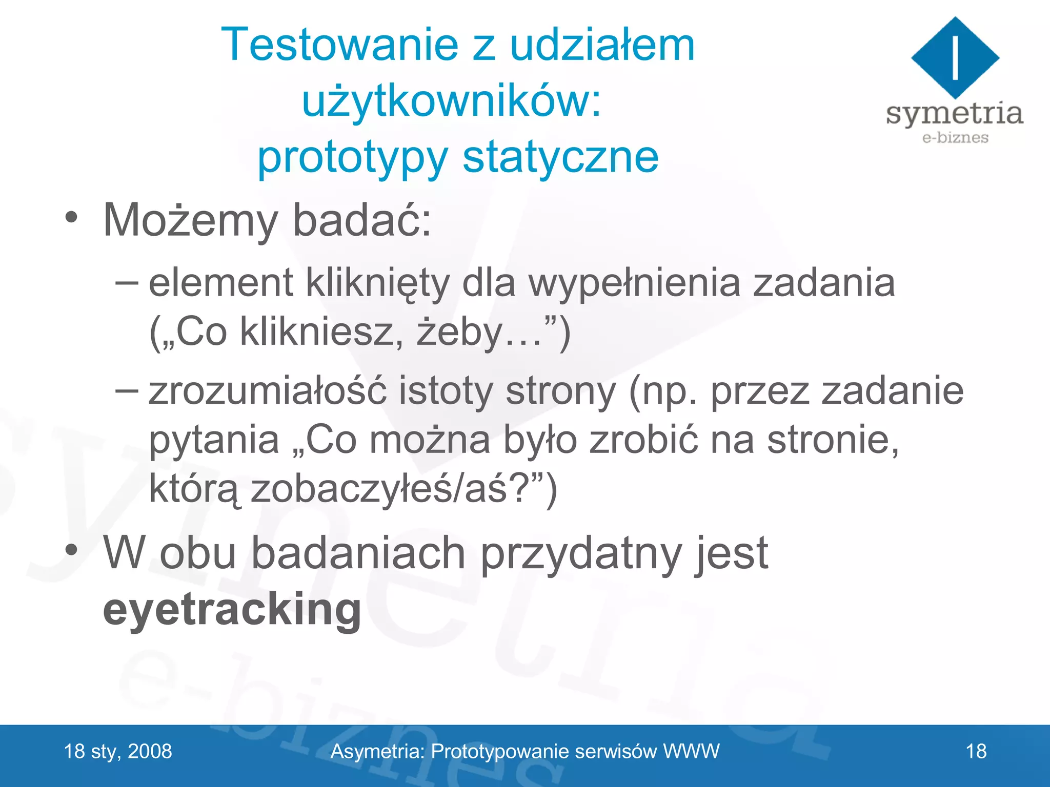 Testowanie z udziałem użytkowników:  prototypy statyczne Możemy badać: element kliknięty dla wypełnienia zadania („Co klikniesz, żeby…”) zrozumiałość istoty strony (np. przez zadanie pytania „Co można było zrobić na stronie, którą zobaczyłeś/aś?”) W obu badaniach przydatny jest  eyetracking 29 V 2009 Asymetria: Prototypowanie serwisów WWW 