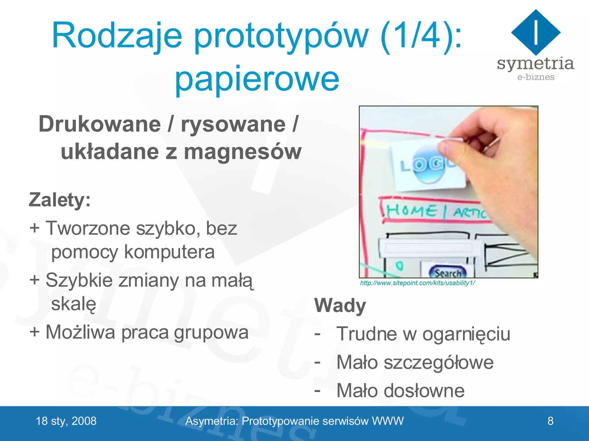 Rodzaje prototypów (1/4): papierowe Zalety: + Tworzone szybko, bez pomocy komputera + Szybkie zmiany na małą skalę + Możliwa praca grupowa Wady Trudne w ogarnięciu Mało szczegółowe Mało dosłowne 29 V 2009 Drukowane / rysowane / układane z magnesów http://www.sitepoint.com/kits/usability1/ Asymetria: Prototypowanie serwisów WWW 