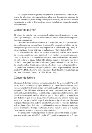 El diagnóstico etiológico se refuerza con el recuento de fibras, la pre­
sencia de asbestosis parenquimatosa o pleural, o la presencia anormal de
asbesto en el tejido pulmonar (p.e. cuerpos de asbesto). En ausencia de tales
marcadores, la historia de exposición previa es suficiente para establecer la
relación causal.
Cáncer de pulmón
El cáncer de pulmón por exposición al amianto puede pertenecer a cual­
quier tipo histológico, y su historia natural no difiere de la del cáncer produ­
cido por otras causas.
Al contrario de lo que ocurre con la asbestosis, que está correlaciona­
da con la magnitud y duración de la exposición a amianto, el cáncer de pul­
món puede aparecer aún con baja exposición a amianto (Kamp, 2009). El
tabaco actúa de forma sinérgica con el amianto (Barrett et al, 1989).
La atribución del cáncer de pulmón al amianto se basa en la historia
de exposición anterior a este agente. A veces pueden encontrarse gran can­
tidad de fibras en el lavado broncoalveolar con una historia de exposición
laboral corta (que puede haber sido intensa) o, por el contrario, bajo nivel
de fibras con exposición laboral relevante (sobre todo con el crisotilo, debi­
do a su alto índice de aclaramiento). La asbestosis, como todo proceso fibró­
tico pulmonar, aumenta el riesgo de padecer cáncer de pulmón (Letourneux
et al, 2007). De hecho, sirve como marcador de atribución de la etiología de
los casos de cáncer (Jones et al, 1996; Weiss, 1999).
Cáncer de laringe
El cáncer de laringe tiene una incidencia anual de 4,5 y ocupa el 10º puesto
en frecuencia de tumores (López Abente et al., 2004). Habitualmente esca­
moso, presenta tres localizaciones: supraglótica, glótica (cuerdas vocales) y
subglótica. Este último es relativamente raro. Los cánceres de localización
supraglótica, así como los de la orofaringe, se presentan habitualmente con
nódulos metastásicos locales, mientras que el cáncer glótico se manifiesta
con disfonía y por eso es diagnosticado relativamente pronto, por lo que
suele tener mejor pronóstico que los de las otras localizaciones. El cáncer
laríngeo está asociado a factores extralaborales como el consumo de tabaco
y alcohol, con efecto sinérgico y relación dosis-respuesta. Otros factores aso­
ciados al cáncer de laringe son la raza, la clase social, la dieta y la higiene
bucal, con un marcado gradiente socioeconómico.
Su asociación con la exposición a amianto es controvertida. Una revi­
sión sistemática que identificó y valoró 35 estudios prospectivos y 17 estu-
PROTOCOLO DE VIGILANCIA SANITARIA. AMIANTO 29
 
