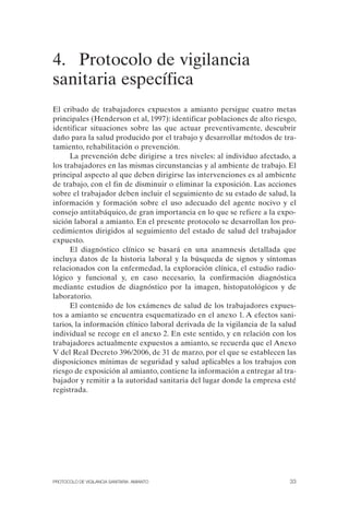 4. Protocolo de vigilancia
sanitaria específica
El cribado de trabajadores expuestos a amianto persigue cuatro metas
principales (Henderson et al, 1997): identificar poblaciones de alto riesgo,
identificar situaciones sobre las que actuar preventivamente, descubrir
daño para la salud producido por el trabajo y desarrollar métodos de tra­
tamiento, rehabilitación o prevención.
La prevención debe dirigirse a tres niveles: al individuo afectado, a
los trabajadores en las mismas circunstancias y al ambiente de trabajo. El
principal aspecto al que deben dirigirse las intervenciones es al ambiente
de trabajo, con el fin de disminuir o eliminar la exposición. Las acciones
sobre el trabajador deben incluir el seguimiento de su estado de salud, la
información y formación sobre el uso adecuado del agente nocivo y el
consejo antitabáquico, de gran importancia en lo que se refiere a la expo­
sición laboral a amianto. En el presente protocolo se desarrollan los pro­
cedimientos dirigidos al seguimiento del estado de salud del trabajador
expuesto.
El diagnóstico clínico se basará en una anamnesis detallada que
incluya datos de la historia laboral y la búsqueda de signos y síntomas
relacionados con la enfermedad, la exploración clínica, el estudio radio-
lógico y funcional y, en caso necesario, la confirmación diagnóstica
mediante estudios de diagnóstico por la imagen, histopatológicos y de
laboratorio.
El contenido de los exámenes de salud de los trabajadores expues­
tos a amianto se encuentra esquematizado en el anexo 1. A efectos sani­
tarios, la información clínico laboral derivada de la vigilancia de la salud
individual se recoge en el anexo 2. En este sentido, y en relación con los
trabajadores actualmente expuestos a amianto, se recuerda que el Anexo
V del Real Decreto 396/2006, de 31 de marzo, por el que se establecen las
disposiciones mínimas de seguridad y salud aplicables a los trabajos con
riesgo de exposición al amianto, contiene la información a entregar al tra­
bajador y remitir a la autoridad sanitaria del lugar donde la empresa esté
registrada.
PROTOCOLO DE VIGILANCIA SANITARIA. AMIANTO 33
 