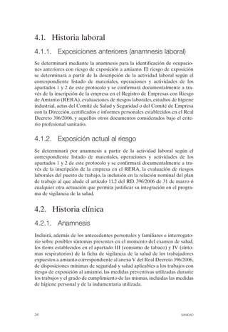 4.1. Historia laboral
4.1.1. Exposiciones anteriores (anamnesis laboral)
Se determinará mediante la anamnesis para la identificación de ocupacio­
nes anteriores con riesgo de exposición a amianto. El riesgo de exposición
se determinará a partir de la descripción de la actividad laboral según el
correspondiente listado de materiales, operaciones y actividades de los
apartados 1 y 2 de este protocolo y se confirmará documentalmente a tra­
vés de la inscripción de la empresa en el Registro de Empresas con Riesgo
de Amianto (RERA), evaluaciones de riesgos laborales, estudios de higiene
industrial, actas del Comité de Salud y Seguridad o del Comité de Empresa
con la Dirección, certificados e informes personales establecidos en el Real
Decreto 396/2006, y aquéllos otros documentos considerados bajo el crite­
rio profesional sanitario.
4.1.2. Exposición actual al riesgo
Se determinará por anamnesis a partir de la actividad laboral según el
correspondiente listado de materiales, operaciones y actividades de los
apartados 1 y 2 de este protocolo y se confirmará documentalmente a tra­
vés de la inscripción de la empresa en el RERA, la evaluación de riesgos
laborales del puesto de trabajo, la inclusión en la relación nominal del plan
de trabajo al que alude el artículo 11.2 del RD. 396/2006 de 31 de marzo ó
cualquier otra actuación que permita justificar su integración en el progra­
ma de vigilancia de la salud.
4.2. Historia clínica
4.2.1. Anamnesis
Incluirá, además de los antecedentes personales y familiares e interrogato­
rio sobre posibles síntomas presentes en el momento del examen de salud,
los ítems establecidos en el apartado III (consumo de tabaco) y IV (sínto­
mas respiratorios) de la ficha de vigilancia de la salud de los trabajadores
expuestos a amianto correspondiente al anexo V del Real Decreto 396/2006,
de disposiciones mínimas de seguridad y salud aplicables a los trabajos con
riesgo de exposición al amianto, las medidas preventivas utilizadas durante
los trabajos y el grado de cumplimiento de las mismas, incluidas las medidas
de higiene personal y de la indumentaria utilizada.
34 SANIDAD
 
