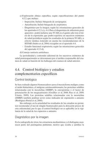 c) Exploración clínica específica, según especificaciones del punto
4.2.2, que incluye:
–	 Inspección. Incluye búsqueda de acropaquias.
–	 Auscultación. Incluir búsqueda de crepitantes.
–	 Diagnóstico por la imagen, según las orientaciones generales de
los apartados 4.2.2.c) y 4.4. Para el diagnóstico de asbestosis poco
aparentes podrá incluirse una TCAR en el quinto año tras el ini­
cio de la exposición, que podrá repetirse en sucesivos exámenes
de salud periódicos según los resultados de la primera TCAR y a
criterio médico, teniendo en cuenta las recomendaciones de la
SEPAR (Isidro et al, 2004) recogidas en el apartado 4.4.
–	 Estudio funcional respiratorio, según las orientaciones generales
del apartado 4.2.2.d).
d) Consejo sanitario antitabaco.
La periodicidad y contenido adicional de los sucesivos exámenes de
salud postocupacionales se determinará por el médico responsable del exa­
men de salud en función de los hallazgos del examen de salud anterior.
4.4. Control biológico y estudios
complementarios específicos
Control biológico
Se han evaluado algunos biomarcadores para el mesotelioma maligno, como
el ácido hialurónico, el antígeno carcinoembrionario, las proteínas solubles
relacionadas con la mesotelina (SMRP), la osteopontina y el factor de
potenciación de los megacariocitos (Greillier et al, 2008; Pass et al, 2009;
Uriarte, 2009). Las proteínas solubles relacionadas con la mesotelina
(SMRP) también podrían servir como indicador de exposición a amianto
(Rodriguez-Portal et al, 2009).
Sin embargo, en la actualidad los resultados de los estudios no permi­
ten recomendar el uso de ningún biomarcador para la detección precoz de
esta enfermedad, por lo que el control biológico no es aplicable en la vigi­
lancia de la salud de los expuestos a amianto.
Diagnóstico por la imagen
En la radiografía de tórax, las estructuras mediastínicas y el diafragma oscu­
recen parte del parénquima pulmonar, motivo que resalta y justifica la
38	 SANIDAD
 