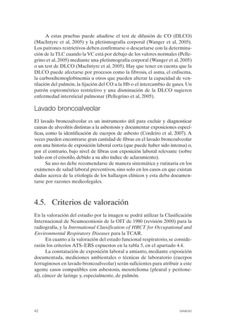 A estas pruebas puede añadirse el test de difusión de CO (DLCO)
(MacIntyre et al, 2005) y la pletismografía corporal (Wanger et al, 2005).
Los patrones restrictivos deben confirmarse o descartarse con la determina­
ción de la TLC cuando la VC está por debajo de los valores normales (Pelle­
grino et al, 2005) mediante una pletismografía corporal (Wanger et al, 2005)
o un test de DLCO (MacIntyre et al, 2005). Hay que tener en cuenta que la
DLCO puede afectarse por procesos como la fibrosis, el asma, el enfisema,
la carboxihemoglobinemia u otros que pueden alterar la capacidad de ven­
tilación del pulmón, la fijación del CO a la Hb o el intercambio de gases. Un
patrón espirométrico restrictivo y una disminución de la DLCO sugieren
enfermedad intersticial pulmonar (Pellegrino et al, 2005).
Lavado broncoalveolar
El lavado broncoalveolar es un instrumento útil para excluir y diagnosticar
causas de alveolitis distintas a la asbestosis y documentar exposiciones especí­
ficas, como la identificación de cuerpos de asbesto (Cordeiro et al, 2007). A
veces pueden encontrarse gran cantidad de fibras en el lavado broncoalveolar
con una historia de exposición laboral corta (que puede haber sido intensa) o,
por el contrario, bajo nivel de fibras con exposición laboral relevante (sobre
todo con el crisotilo, debido a su alto índice de aclaramiento).
Su uso no debe recomendarse de manera sistemática y rutinaria en los
exámenes de salud laboral preventivos, sino solo en los casos en que existan
dudas acerca de la etiología de los hallazgos clínicos y esta deba documen­
tarse por razones medicolegales.
4.5. Criterios de valoración
En la valoración del estudio por la imagen se podrá utilizar la Clasificación
Internacional de Neumoconiosis de la OIT de 1980 (revisión 2000) para la
radiografía, y la International Classification of HRCT for Occupational and
Environmental Respiratory Diseases para la TCAR.
En cuanto a la valoración del estado funcional respiratorio, se conside­
rarán los criterios ATS–ERS expuestos en la tabla 5, en el apartado 4.4.
La constatación de exposición laboral a amianto, mediante exposición
documentada, mediciones ambientales o técnicas de laboratorio (cuerpos
ferruginosos en lavado broncoalveolar) serán suficientes para atribuir a este
agente casos compatibles con asbestosis, mesotelioma (pleural y peritone­
al), cáncer de laringe y, especialmente, de pulmón.
42 SANIDAD
 