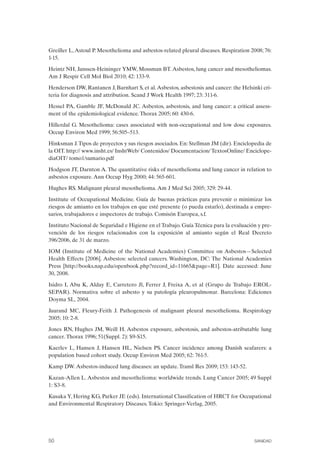 Greiller L,Astoul P. Mesothelioma and asbestos-related pleural diseases. Respiration 2008; 76:
1-15.
Heintz NH, Janssen-Heininger YMW, Mossman BT.Asbestos, lung cancer and mesotheliomas.
Am J Respir Cell Mol Biol 2010; 42: 133-9.
Henderson DW, Rantanen J, Barnhart S, et al.Asbestos, asbestosis and cancer: the Helsinki cri­
teria for diagnosis and attribution. Scand J Work Health 1997; 23: 311-6.
Hessel PA, Gamble JF, McDonald JC. Asbestos, asbestosis, and lung cancer: a critical assess­
ment of the epidemiological evidence. Thorax 2005; 60: 430-6.
Hillerdal G. Mesothelioma: cases associated with non-occupational and low dose exposures.
Occup Environ Med 1999; 56:505–513.
Hinksman J.Tipos de proyectos y sus riesgos asociados. En: Stellman JM (dir). Enciclopedia de
la OIT. http:// www.insht.es/ InshtWeb/ Contenidos/ Documentacion/ TextosOnline/ Enciclope­
diaOIT/ tomo1/sumario.pdf
Hodgson JT, Darnton A.The quantitative risks of mesothelioma and lung cancer in relation to
asbestos exposure. Ann Occup Hyg 2000; 44: 565-601.
Hughes RS. Malignant pleural mesothelioma. Am J Med Sci 2005; 329: 29-44.
Institute of Occupational Medicine. Guía de buenas prácticas para prevenir o minimizar los
riesgos de amianto en los trabajos en que esté presente (o pueda estarlo), destinada a empre­
sarios, trabajadores e inspectores de trabajo. Comisón Europea, s.f.
Instituto Nacional de Seguridad e Higiene en el Trabajo. Guía Técnica para la evaluación y pre­
vención de los riesgos relacionados con la exposición al amianto según el Real Decreto
396/2006, de 31 de marzo.
IOM (Institute of Medicine of the National Academies) Committee on Asbestos—Selected
Health Effects [2006]. Asbestos: selected cancers. Washington, DC: The National Academies
Press [http://books.nap.edu/openbook.php?record_id=11665&page=R1]. Date accessed: June
30, 2008.
Isidro I, Abu K, Alday E, Carretero Jl, Ferrer J, Freixa A, et al (Grupo de Trabajo EROL­
SEPAR). Normativa sobre el asbesto y su patología pleuropulmonar. Barcelona: Ediciones
Doyma SL, 2004.
Jaurand MC, Fleury-Feith J. Pathogenesis of malignant pleural mesothelioma. Respirology
2005; 10: 2-8.
Jones RN, Hughes JM, Weill H. Asbestos exposure, asbestosis, and asbestos-atributable lung
cancer. Thorax 1996; 51(Suppl. 2): S9-S15.
Kaerlev L, Hansen J, Hansen HL, Nielsen PS. Cancer incidence among Danish seafarers: a
population based cohort study. Occup Environ Med 2005; 62: 761-5.
Kamp DW. Asbestos-induced lung diseases: an update. Transl Res 2009; 153: 143-52.
Kazan-Allen L. Asbestos and mesothelioma: worldwide trends. Lung Cancer 2005; 49 Suppl
1: S3-8.
Kusaka Y, Hering KG, Parker JE (eds). International Classification of HRCT for Occupational
and Environmental Respiratory Diseases. Tokio: Springer-Verlag, 2005.
50 SANIDAD
 