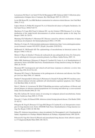 Letourneux M, Paris C, de Santi P, Clin B, Marquignon MF, Galateau-Sallé F. Affections pleu­
ropulmonaires bénignes liées à l’amiante. Rev Mal Respir 2007; 24: 1299-313.
Levin SM, Kann PE, Lax MB. Medical examination for asbestos-related disease.Am J Ind Med
2000; 37: 6-22.
López-Abente G, Pollán M, Aragonés N, et al. Situación del cáncer en España: Incidencia. An
Sist Sanit Navar. 2004;27:165-73.
MacIntyre N, Crapo RO, Viegi G, Johnson DC, van der Grinten CPM, Brusasco V, et al. Stan­
dardisation of the single-breath determination of carbon monoxide uptake in the lung. Eur
Respir J 2005; 26: 720-35.
Manning CB, Vallyathan V, Mossman BT. Diseases caused by asbestos: mechanisms of injury
and disease development. Int Immunopharmacol 2002; 2: 191-200.
Martínez X, López JL. Enfermedades pulmonares inhalatorias. http:// www.radiolegsdecatalun­
ya.cat/ formacio/ resums/ GE13ET13_R.pdf. (Accedido 22/02/2011).
McDonald JC, McDonald AD. The epidemiology of mesothelioma in historical context. Eur
Respir J 1996; 9: 1932-42.
Melero C, Bayo A, Sánchez I.Técnica de realización de una radiografía de tórax. En: Guía prác­
tica de radiología de tórax para atención primaria. Las Matas: Adalia Farma, 2005: 3-8.
Miller MR, Hankinson J, Brusasco V, Burgos F, Casaburi R, Coates A, et al. Standardisation of
spirometry. Series ATS/ERS Task Force: Standardisation of lung function testing. Eur Respir J
2005; 26: 319-38.
Mossman BT. Carcinogenesis and related cell and tissue responses to asbestos: a review. Ann
Occup Hyg 1994; 38: 617-24, 423.
Mossman BT, Churg A. Mechanisms in the pathogenesis of asbestosis and silicosis. Am J Res­
pir Crit Care Med 1998; 157: 1666-80.
Panduri V, Surapuerddi S, Soberanes S,Weitzman S, Chandel N, Kamp DW. P53 mediates amo­
site asbestos-induced alveolar epithelial cell mitochondria-regulated apoptosis. Am J Respir
Cell Mol Biol 2006; 34: 443-52.
Paris C, Martin A, Letourneux M, Wild P. Modelling prevalence and incidence of fibrosis and
pleural plaques in asbestos-exposed populations for screening and follow-up: a cross-sectional
study. Environ Health 2008; 20: 7:30.
Pass HI, Carbone M. Current status of screening for malignant pleural mesothelioma. Semin
Thorac Cardiovasc Surg 2009; 21: 97-104.
Peacock C, Copley SJ, Hansell DM. Asbestos-related benign pleural disease. Clin Radiol 2000;
55: 422-32.
Pellegrino R,Viegi G, Brusasco V, Crapo RO, Burgos F, Casaburi R, et al. Interpretative strate­
gies for lung function tests. Series ATS/ERS Task Force: Standardisation of lung function tes­
ting. Eur Respir J 2005; 26: 948–968.
Pelnar PV.Asbestos (mesotelioma y cáncer de pulmón). En: Parmeggiani L (ed.). Enciclopedia de
Salud y Seguridad en el Trabajo. Madrid: Ministerio de Trabajo y Seguridad Social, 1989: 282-89.
Polverosi R, Vigo M, Citton O. [Pleural and parenchymal lung diseases from asbestos exposu­
re. CT diagnosis] Radiol Med 2000; 100: 326-31.
PROTOCOLO DE VIGILANCIA SANITARIA. AMIANTO 51
 