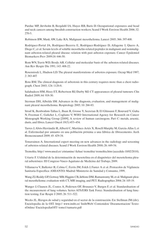 Purdue MP, Järvholm B, Bergdahl IA, Hayes RB, Baris D. Occupational exposures and head
and neck cancers among Swedish construction workers. Scand J Work Environ Health 2006; 32:
270-5.
Robinson BW, Musk AW, Lake RA. Malignant mesothelioma. Lancet 2005; 366: 397-408.
Rodríguez-Portal JA, Rodríguez-Becerra E, Rodríguez-Rodríguez D, Alfageme I, Quero A,
Diego C, et al. Serum levels of soluble mesothelin-related peptides in malignant and nonmalig­
nant asbestos-related pleural disease: relation with past asbestos exposure. Cancer Epidemiol
Biomarkers Prev 2009;18: 646-50.
Rom WN,Travis WD, Brody AR. Cellular and molecular basis of the asbestos-related diseases.
Am Rev Respir Dis 1991; 143: 408-22.
Rosenstock L, Hudson LD. The pleural manifestations of asbestos exposure. Occup Med 1987;
2: 383-407.
Ross RM. The clinical diagnosis of asbestosis in this century requires more than a chest radio­
graph. Chest 2003; 124: 1120-8.
Salahudeen HM, Hoey ET, Robertson RJ, Darby MJ. CT appearances of pleural tumours. Clin
Radiol 2009; 64: 918-30.
Sterman DH, Albelda SM. Advances in the diagnosis, evaluation, and management of malig­
nant pleural mesothelioma. Respirology 2005; 10: 266-83.
Straif K, Benbrahim-Tallaa L, Baan R, Grosse Y, Secretan B, El Ghissassi F, Bouvard V, Guha
N, Freeman C, Galichet L, Cogliano V; WHO International Agency for Research on Cancer
Monograph Working Group [2009]. A review of human carcinogens. Part C: metals, arsenic,
dusts, and fibres. Lancet Oncol 10(5):453–454.
Tarres J,Abós-Herràndiz R,Albertí C, Martínez-Artés X, Rosell-Murphy M, García-Allas I, et
al. Enfermedad por amianto en una población próxima a una fábrica de fibrocemento. Arch
Bronconeumol 2009; 45: 429-34.
Tossavainen A. International expert meeting on new advances in the radiology and screening
of asbestos-related diseases. Scand J Work Environ Health 2000; 26: 449-54.
Tremolita. http:// www.uned.es/ cristamine/ fichas/ tremolita/ tremolita.htm (accedido 10/02/2010).
Uriarte F. Utilidad de la determinación de mesotelina en el diagnóstico del mesotelioma pleu­
ral asbestósico. III Congreso Vasco-Aquitano de Medicina del Trabajo, 2009.
Villanueva V, Ballester R, Celma C, Ferris JM, Folch J, Fuster A et al. Protocolos de Vigilancia
Sanitaria Específica: AMIANTO. Madrid: Ministerio de Sanidad y Consumo, 1999.
Wang ZJ,Reddy GP,Gotway MB,Higgins CB,Jablons DM,Ramaswamy M,et al.Malignant pleu­
ral mesothelioma: evaluation with CT, MR imaging, and PET. Radiographics 2004; 24: 105-19.
Wanger J, Clausen JL, Coates A, Pedersen OF, Brusasco V, Burgos F, et al. Standardisation of
the measurement of lung volumes. Series ATS/ERS Task Force: Standardisation of lung func­
tion testing. Eur Respir J 2005; 26: 511–522.
Weeks JL. Riesgos de salud y seguridad en el sector de la construcción. En: Stellman JM (dir).
Enciclopedia de la OIT. http:// www.insht.es/ InshtWeb/ Contenidos/ Documentacion/ Texto­
sOnline/ EnciclopediaOIT/ tomo1/sumario.pdf
52 SANIDAD
 