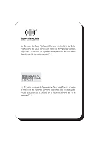 COMISIÓN NACIONAL
DE SEGURIDAD Y SALUD
EN EL TRABAJO
La Comisión de Salud Pública del Consejo Interterritorial del Siste­
ma Nacional de Salud aprueba el Protocolo de Vigilancia Sanitaria
Específica para los/as trabajadores/as expuestos a Amianto en la
Reunión de 21 de noviembre de 2012.
La Comisión Nacional de Seguridad y Salud en el Trabajo aprueba
el Protocolo de Vigilancia Sanitaria específica para los trabajado­
res/as expuestos/as a Amianto en la Reunión plenaria de 16 de
junio de 2012.
 