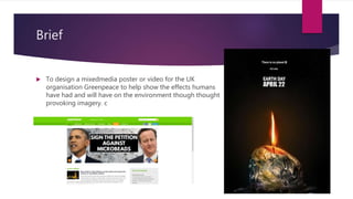 Brief
? To design a mixedmedia poster or video for the UK
organisation Greenpeace to help show the effects humans
have had and will have on the environment though thought
provoking imagery. c
 