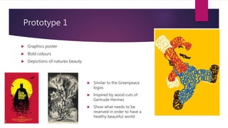 Prototype 1
? Graphics poster
? Bold colours
? Depictions of natures beauty
? Similar to the Greenpeace
logos
? Inspired by wood cuts of
Gertrude Hermes
? Show what needs to be
reserved in order to have a
healthy beautiful world.
 