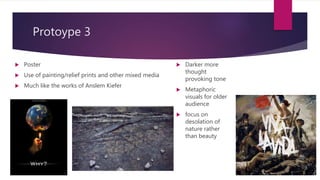 Protoype 3
? Poster
? Use of painting/relief prints and other mixed media
? Much like the works of Anslem Kiefer
? Darker more
thought
provoking tone
? Metaphoric
visuals for older
audience
? focus on
desolation of
nature rather
than beauty
 