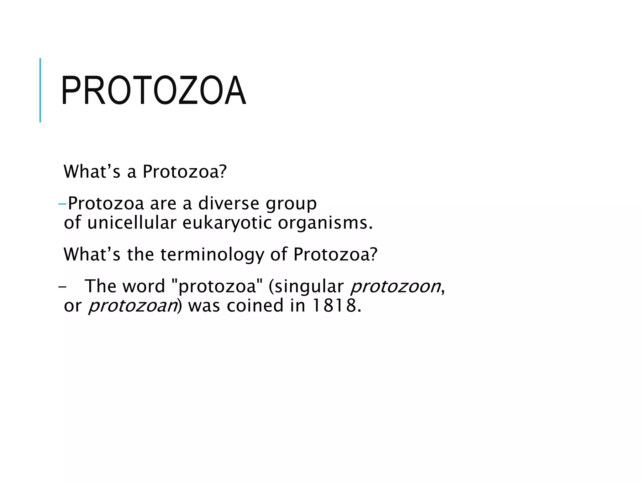 PROTOZOA
What’s a Protozoa?
-Protozoa are a diverse group
of unicellular eukaryotic organisms.
What’s the terminology of Protozoa?
- The word "protozoa" (singular protozoon,
or protozoan) was coined in 1818.
 