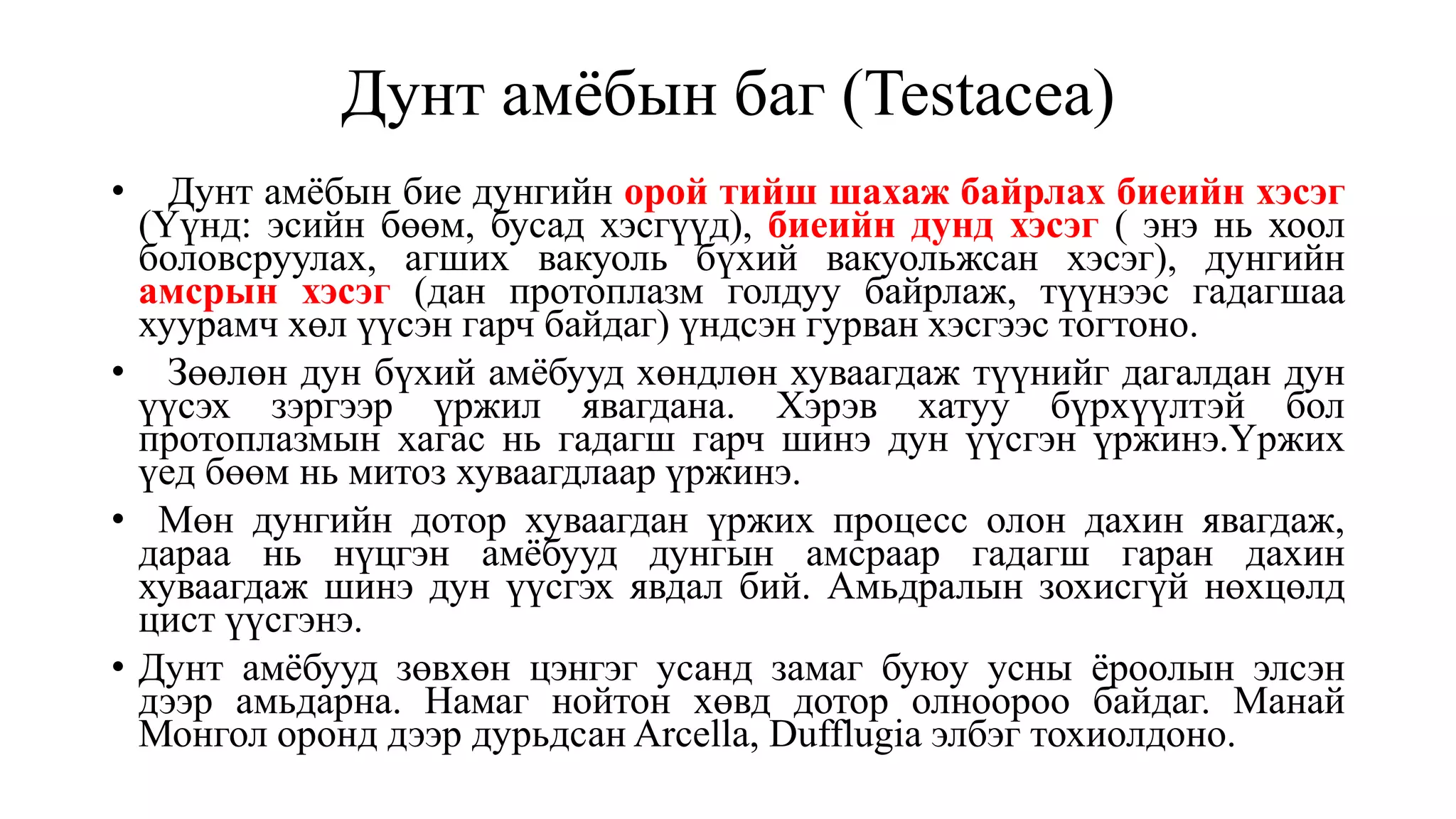 Дунт амёбын баг (Testacea)
• Дунт амёбын бие дунгийн орой тийш шахаж байрлах биеийн хэсэг
(Үүнд: эсийн бөөм, бусад хэсгүүд), биеийн дунд хэсэг ( энэ нь хоол
боловсруулах, агших вакуоль бүхий вакуольжсан хэсэг), дунгийн
амсрын хэсэг (дан протоплазм голдуу байрлаж, түүнээс гадагшаа
хуурамч хөл үүсэн гарч байдаг) үндсэн гурван хэсгээс тогтоно.
• Зөөлөн дун бүхий амёбууд хөндлөн хуваагдаж түүнийг дагалдан дун
үүсэх зэргээр үржил явагдана. Хэрэв хатуу бүрхүүлтэй бол
протоплазмын хагас нь гадагш гарч шинэ дун үүсгэн үржинэ.Үржих
үед бөөм нь митоз хуваагдлаар үржинэ.
• Мөн дунгийн дотор хуваагдан үржих процесс олон дахин явагдаж,
дараа нь нүцгэн амёбууд дунгын амсраар гадагш гаран дахин
хуваагдаж шинэ дун үүсгэх явдал бий. Амьдралын зохисгүй нөхцөлд
цист үүсгэнэ.
• Дунт амёбууд зөвхөн цэнгэг усанд замаг буюу усны ёроолын элсэн
дээр амьдарна. Намаг нойтон хөвд дотор олноороо байдаг. Манай
Монгол оронд дээр дурьдсан Arcella, Dufflugia элбэг тохиолдоно.
 