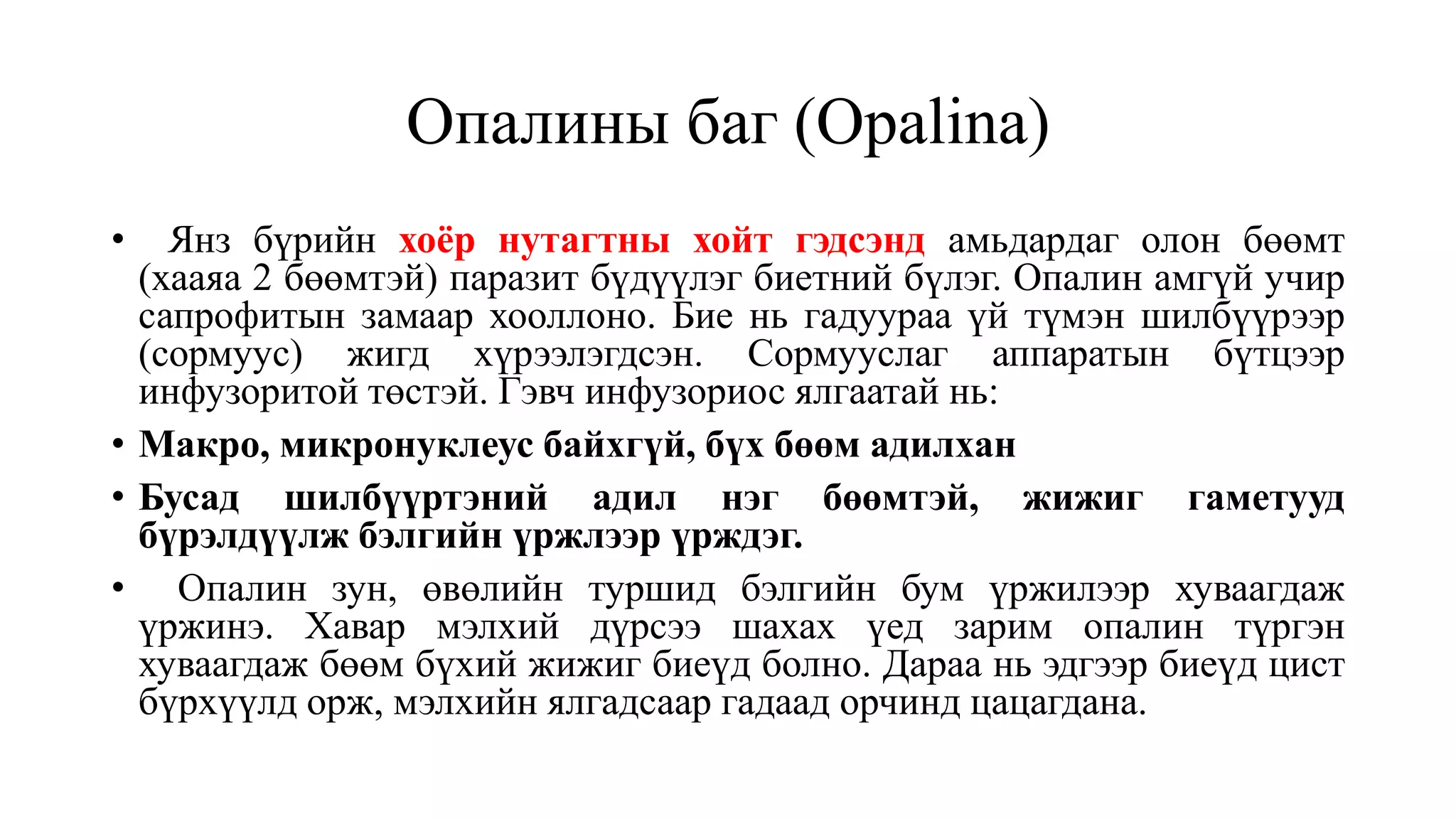Опалины баг (Opalina)
• Янз бүрийн хоёр нутагтны хойт гэдсэнд амьдардаг олон бөөмт
(хааяа 2 бөөмтэй) паразит бүдүүлэг биетний бүлэг. Опалин амгүй учир
сапрофитын замаар хооллоно. Бие нь гадуураа үй түмэн шилбүүрээр
(сормуус) жигд хүрээлэгдсэн. Сормууслаг аппаратын бүтцээр
инфузоритой төстэй. Гэвч инфузориос ялгаатай нь:
• Макро, микронуклеус байхгүй, бүх бөөм адилхан
• Бусад шилбүүртэний адил нэг бөөмтэй, жижиг гаметууд
бүрэлдүүлж бэлгийн үржлээр үрждэг.
• Опалин зун, өвөлийн туршид бэлгийн бум үржилээр хуваагдаж
үржинэ. Хавар мэлхий дүрсээ шахах үед зарим опалин түргэн
хуваагдаж бөөм бүхий жижиг биеүд болно. Дараа нь эдгээр биеүд цист
бүрхүүлд орж, мэлхийн ялгадсаар гадаад орчинд цацагдана.
 