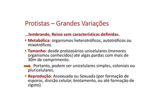 ProtistasProtistasProtistasProtistas –––– Grandes VariaçõesGrandes VariaçõesGrandes VariaçõesGrandes Variações
...lembrando, Reino sem características definidas.
• Metabólica: organismos heterotróficos, autotróficos ou
mixotróficos.
• Tamanho: desde protozoários unicelulares (menores
organismos conhecidos) até algas pardas com mais de
30m de comprimento.
Portanto, podem ser unicelulares simples, coloniais ou
pluricelulares.
• Reprodução: Assexuada ou Sexuada (por formação de
esporos, divisão celular, brotamento, ou até formação de
zigoto).
 