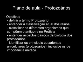 Plano de aula - Protozoários
- Objetivos
- definir o termo Protozoário
- entender a classificação atual dos reinos
- classificar os diferentes organismos que
compõem o antigo reino Protista
- entender aspectos básicos da biologia dos
protozoários
- identificar os principais eucariontes
unicelulares (protozoários), inclusive os de
importância médica
 