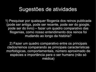 Sugestões de atividades
1) Pesquisar por quaisquer filogenia dos reinos publicada
(pode ser antiga, pode ser recente, pode ser do google,
pode ser do livro) – fazer um quadro comparativo das
filogenias, como nosso entendimento dos reinos foi
mudando ao longo da história?
2) Fazer um quadro comparativo entre os principais
clados/reinos comparando as principais características
morfológicas, comportamentais, número aproximado de
espécies e importância para o ser humano (não só
médica)
 
