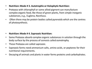 • Nutrition: Mode # 3. Autotrophic or Holophytic Nutrition:
• Protozoa with chlorophyll or some allied pigment can manufacture
complex organic food, like those of green plants, from simple inorganic
substances, e.g., Euglena, Noctiluca.
• Often there may be protein bodies called pyrenoids which are the centres
of photosynthesis.
• Nutrition: Mode # 4. Saprozoic Nutrition:
• Some Protozoa absorb complex organic substances in solution through the
body surface by the process of osmosis called osmotrophy.
• These Protozoa are called saprozoic.
• Saprozoic forms need ammonium salts, amino acids, or peptones for their
nutritional requirements.
• Decaying of animals and plants in water forms proteins and carbohydrates.
 