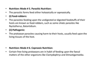 • Nutrition: Mode # 5. Parasitic Nutrition:
• The parasitic forms feed either holozoically or saprozoically.
• (i) Food-robbers:
• The parasites feeding upon the undigested or digested foodstuffs of their
hosts are known as food-robbers, such as some ciliate parasites like
Nyctotherus, Balantidium.
• (ii) Pathogenic:
• The protozoan parasites causing harm to their hosts, usually feed upon the
living tissues of the host.
• Nutrition: Mode # 6. Coprozoic Nutrition:
• Certain free-living protozoans are in habit of feeding upon the faecal
matters of the other organisms like Clamydophrys and Dimastigamoeba.
 