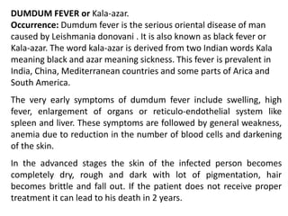 DUMDUM FEVER or Kala-azar.
Occurrence: Dumdum fever is the serious oriental disease of man
caused by Leishmania donovani . It is also known as black fever or
Kala-azar. The word kala-azar is derived from two Indian words Kala
meaning black and azar meaning sickness. This fever is prevalent in
India, China, Mediterranean countries and some parts of Arica and
South America.
The very early symptoms of dumdum fever include swelling, high
fever, enlargement of organs or reticulo-endothelial system like
spleen and liver. These symptoms are followed by general weakness,
anemia due to reduction in the number of blood cells and darkening
of the skin.
In the advanced stages the skin of the infected person becomes
completely dry, rough and dark with lot of pigmentation, hair
becomes brittle and fall out. If the patient does not receive proper
treatment it can lead to his death in 2 years.
 