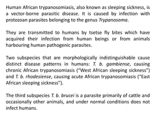 Human African trypanosomiasis, also known as sleeping sickness, is
a vector-borne parasitic disease. It is caused by infection with
protozoan parasites belonging to the genus Trypanosoma.
They are transmitted to humans by tsetse fly bites which have
acquired their infection from human beings or from animals
harbouring human pathogenic parasites.
Two subspecies that are morphologically indistinguishable cause
distinct disease patterns in humans: T. b. gambiense, causing
chronic African trypanosomiasis (“West African sleeping sickness”)
and T. b. rhodesiense, causing acute African trypanosomiasis (“East
African sleeping sickness”).
The third subspecies T. b. brucei is a parasite primarily of cattle and
occasionally other animals, and under normal conditions does not
infect humans.
 