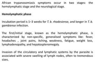 African trypanosomiasis symptoms occur in two stages: the
hemolymphatic stage and the neurological stage.
Hemolymphatic phase
Incubation period is 1–3 weeks for T. b. rhodesiense, and longer in T. b.
gambiense infection.
The first/initial stage, known as the hemolymphatic phase, is
characterized by non-specific, generalised symptoms like: fever,
headaches , joint pains, itching, weakness, fatigue, weight loss,
lymphadenopathy, and hepatosplenomegaly.
Invasion of the circulatory and lymphatic systems by the parasite is
associated with severe swelling of lymph nodes, often to tremendous
sizes.
 