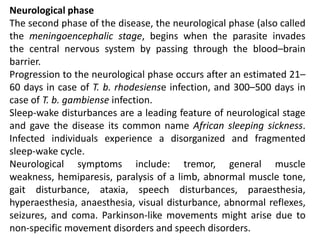 Neurological phase
The second phase of the disease, the neurological phase (also called
the meningoencephalic stage, begins when the parasite invades
the central nervous system by passing through the blood–brain
barrier.
Progression to the neurological phase occurs after an estimated 21–
60 days in case of T. b. rhodesiense infection, and 300–500 days in
case of T. b. gambiense infection.
Sleep-wake disturbances are a leading feature of neurological stage
and gave the disease its common name African sleeping sickness.
Infected individuals experience a disorganized and fragmented
sleep-wake cycle.
Neurological symptoms include: tremor, general muscle
weakness, hemiparesis, paralysis of a limb, abnormal muscle tone,
gait disturbance, ataxia, speech disturbances, paraesthesia,
hyperaesthesia, anaesthesia, visual disturbance, abnormal reflexes,
seizures, and coma. Parkinson-like movements might arise due to
non-specific movement disorders and speech disorders.
 