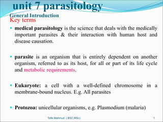 unit 7 parasitology
General Introduction
Key terms
 medical parasitology is the science that deals with the medically
important parasites & their interaction with human host and
disease causation.
 parasite is an organism that is entirely dependent on another
organism, referred to as its host, for all or part of its life cycle
and metabolic requirements.
 Eukaryote: a cell with a well-defined chromosome in a
membrane-bound nucleus. E.g. All parasites
 Protozoa: unicellular organisms, e.g. Plasmodium (malaria)
Tofik Mahmud ( BSC,MSc) 1
 