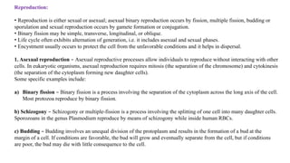 Reproduction:
• Reproduction is either sexual or asexual; asexual binary reproduction occurs by fission, multiple fission, budding or
sporulation and sexual reproduction occurs by gamete formation or conjugation.
• Binary fission may be simple, transverse, longitudinal, or oblique.
• Life cycle often exhibits alternation of generation, i.e. it includes asexual and sexual phases.
• Encystment usually occurs to protect the cell from the unfavorable conditions and it helps in dispersal.
1. Asexual reproduction – Asexual reproductive processes allow individuals to reproduce without interacting with other
cells. In eukaryotic organisms, asexual reproduction requires mitosis (the separation of the chromosome) and cytokinesis
(the separation of the cytoplasm forming new daughter cells).
Some specific examples include:
a) Binary fission – Binary fission is a process involving the separation of the cytoplasm across the long axis of the cell.
Most protozoa reproduce by binary fission.
b) Schizogony – Schizogony or multiple-fission is a process involving the splitting of one cell into many daughter cells.
Sporozoans in the genus Plasmodium reproduce by means of schizogony while inside human RBCs.
c) Budding – Budding involves an unequal division of the protoplasm and results in the formation of a bud at the
margin of a cell. If conditions are favorable, the bud will grow and eventually separate from the cell, but if conditions
are poor, the bud may die with little consequence to the cell.
 